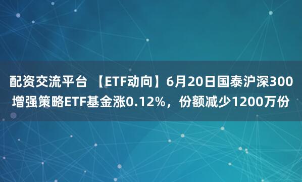 配资交流平台 【ETF动向】6月20日国泰沪深300增强策略ETF基金涨0.12%，份额减少1200万份