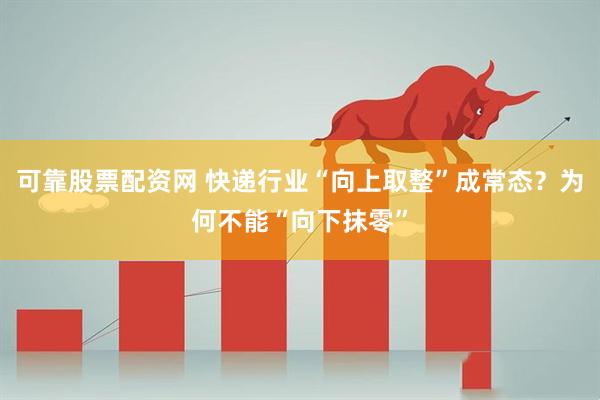 可靠股票配资网 快递行业“向上取整”成常态？为何不能“向下抹零”