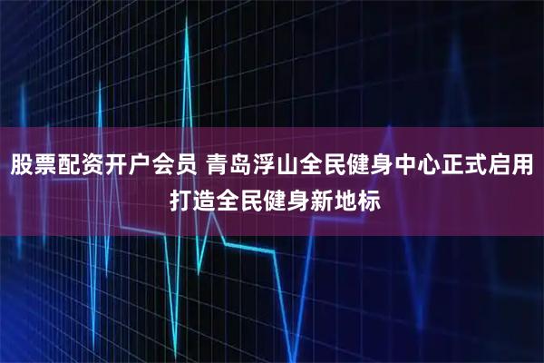 股票配资开户会员 青岛浮山全民健身中心正式启用 打造全民健身新地标