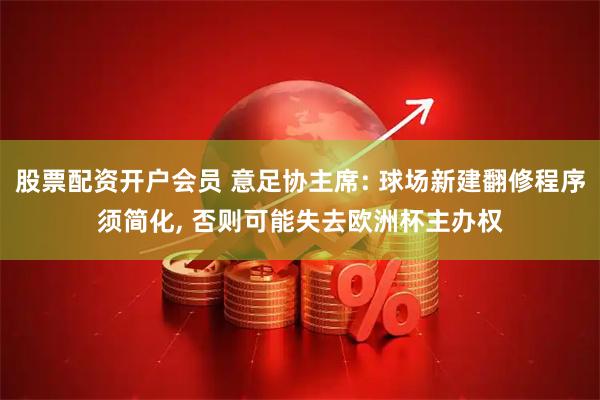 股票配资开户会员 意足协主席: 球场新建翻修程序须简化, 否则可能失去欧洲杯主办权