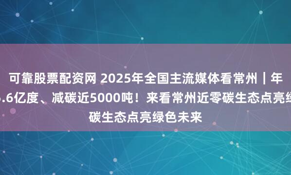 可靠股票配资网 2025年全国主流媒体看常州｜年发绿电5.6亿度、减碳近5000吨！来看常州近零碳生态点亮绿色未来