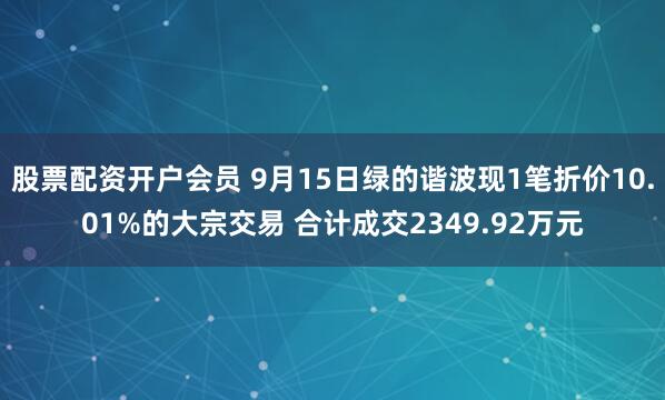 股票配资开户会员 9月15日绿的谐波现1笔折价10.01%的大宗交易 合计成交2349.92万元