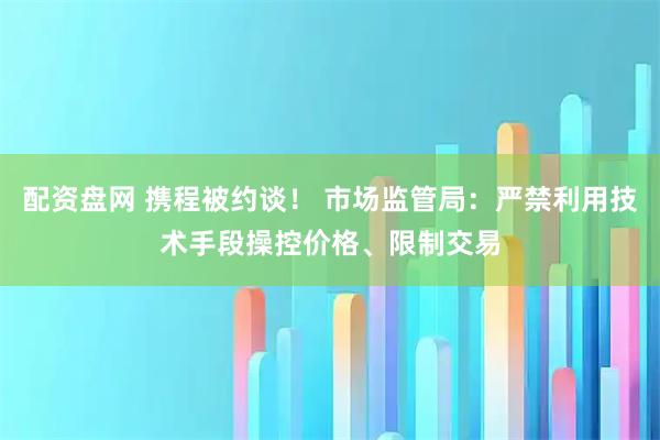 配资盘网 携程被约谈！ 市场监管局：严禁利用技术手段操控价格、限制交易