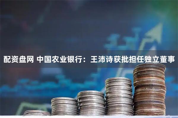 配资盘网 中国农业银行：王沛诗获批担任独立董事