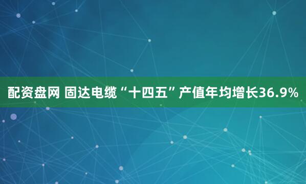 配资盘网 固达电缆“十四五”产值年均增长36.9%