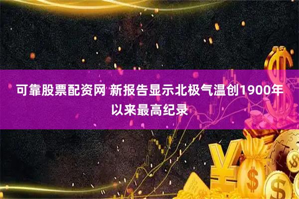 可靠股票配资网 新报告显示北极气温创1900年以来最高纪录