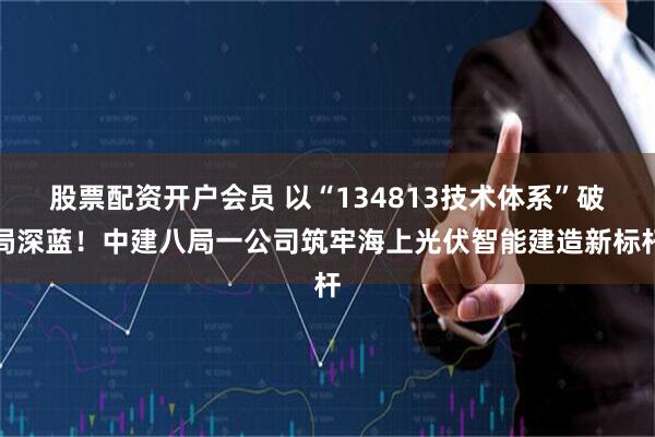 股票配资开户会员 以“134813技术体系”破局深蓝！中建八局一公司筑牢海上光伏智能建造新标杆