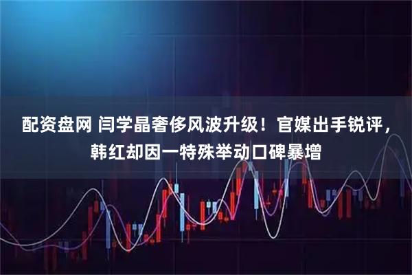 配资盘网 闫学晶奢侈风波升级！官媒出手锐评，韩红却因一特殊举动口碑暴增