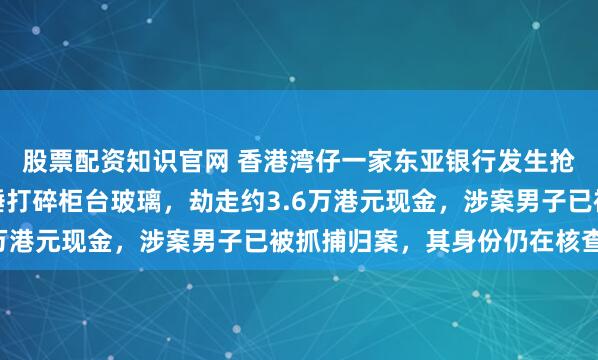 股票配资知识官网 香港湾仔一家东亚银行发生抢劫案，一名男子持铁锤打碎柜台玻璃，劫走约3.6万港元现金，涉案男子已被抓捕归案，其身份仍在核查中